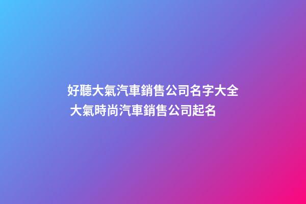 好聽大氣汽車銷售公司名字大全 大氣時尚汽車銷售公司起名
